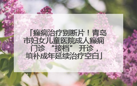 癫痫治疗别断片！青岛市妇女儿童医院成人癫痫门诊 “接档” 开诊，填补成年延续治疗空白